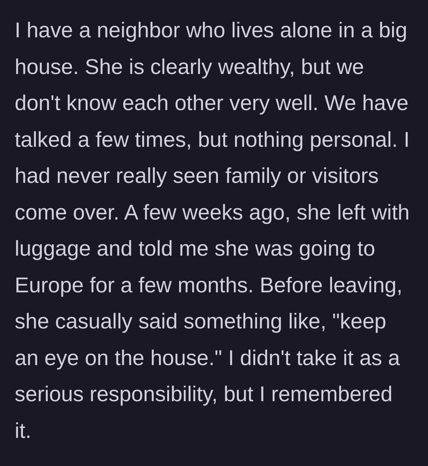 Story part 1 - A wealthy neighbor casually asks the narrator to keep an eye on her house before leaving for a months-long European trip.
