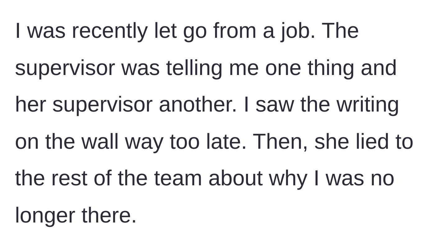 Story part 1 - The main character explains being abruptly fired after receiving mixed signals from management and discovering their toxic supervisor lied to the team about their departure.