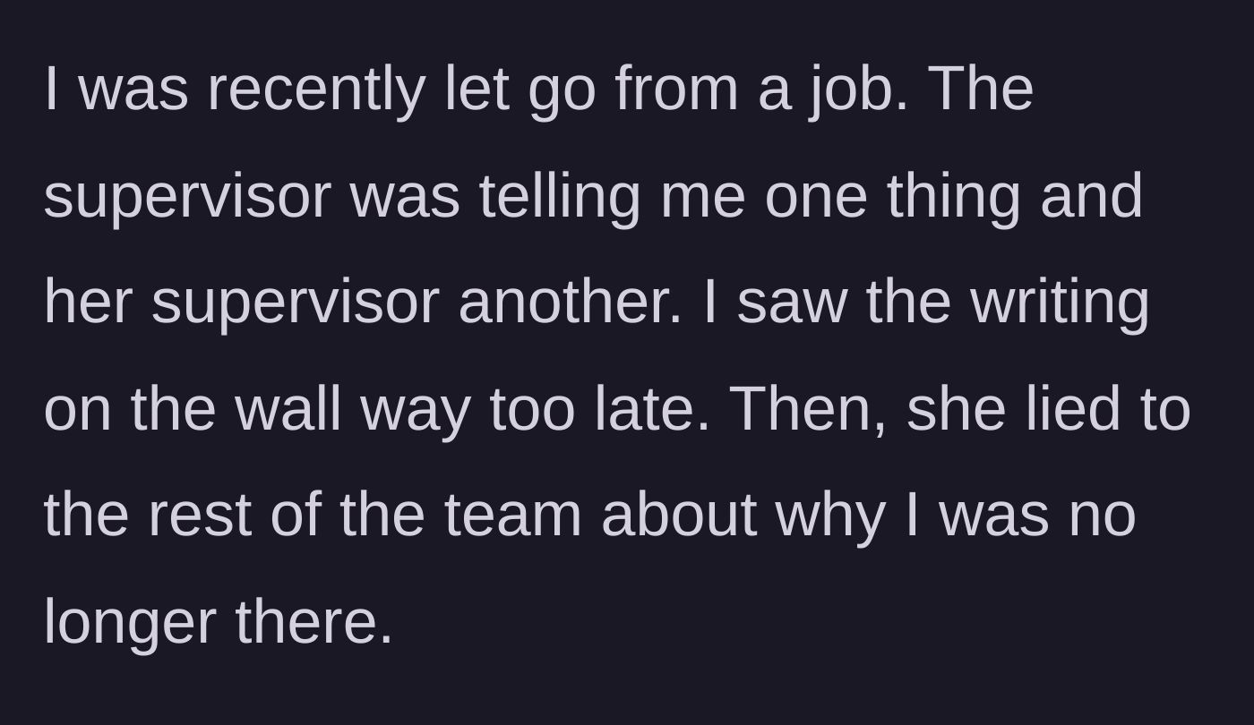 Story part 1 - The main character explains being abruptly fired after receiving mixed signals from management and discovering their toxic supervisor lied to the team about their departure.