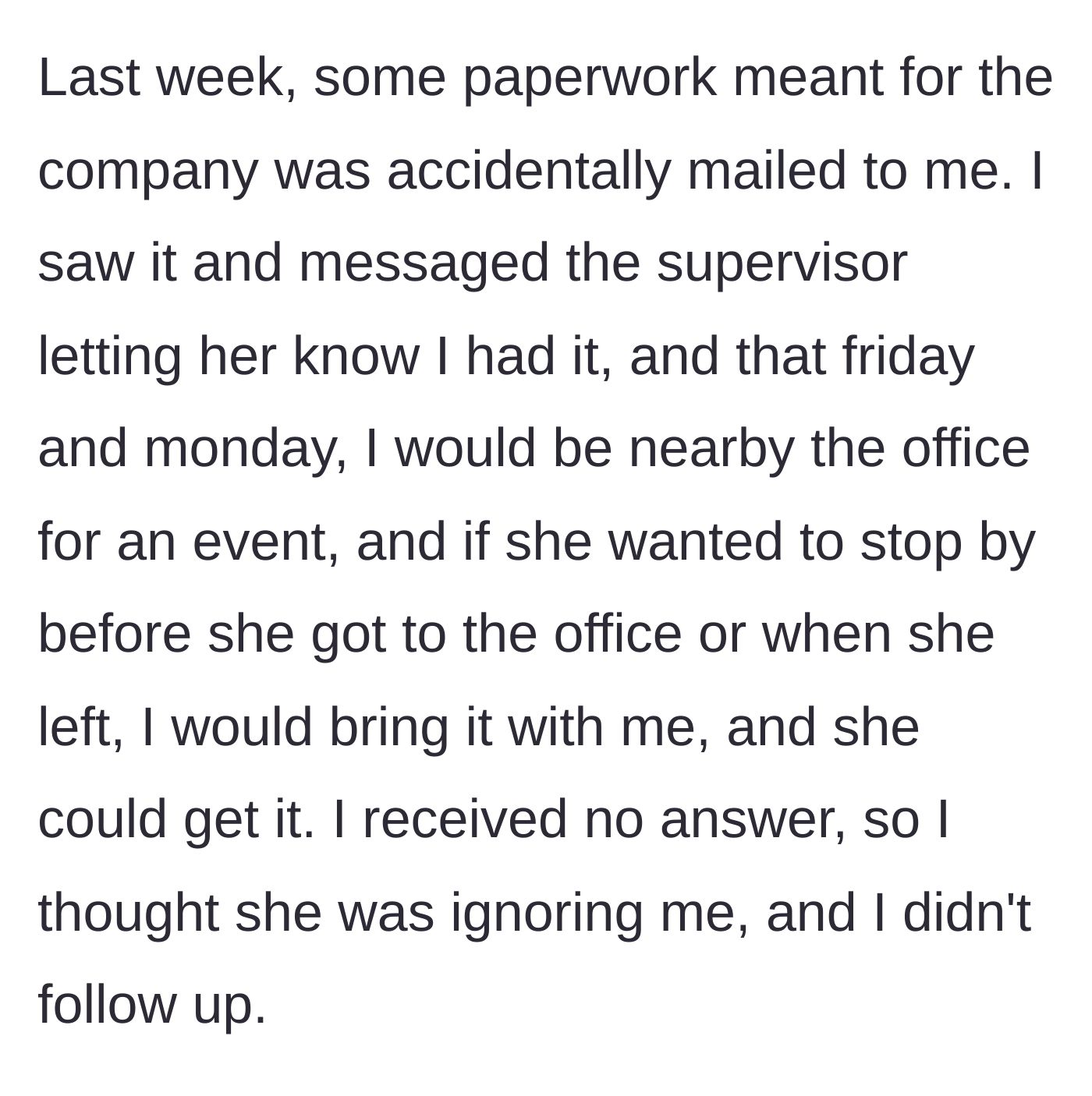 Story part 2 - The main character receives company paperwork by mistake, generously offers the supervisor two chances to pick it up in person, and is completely ignored.