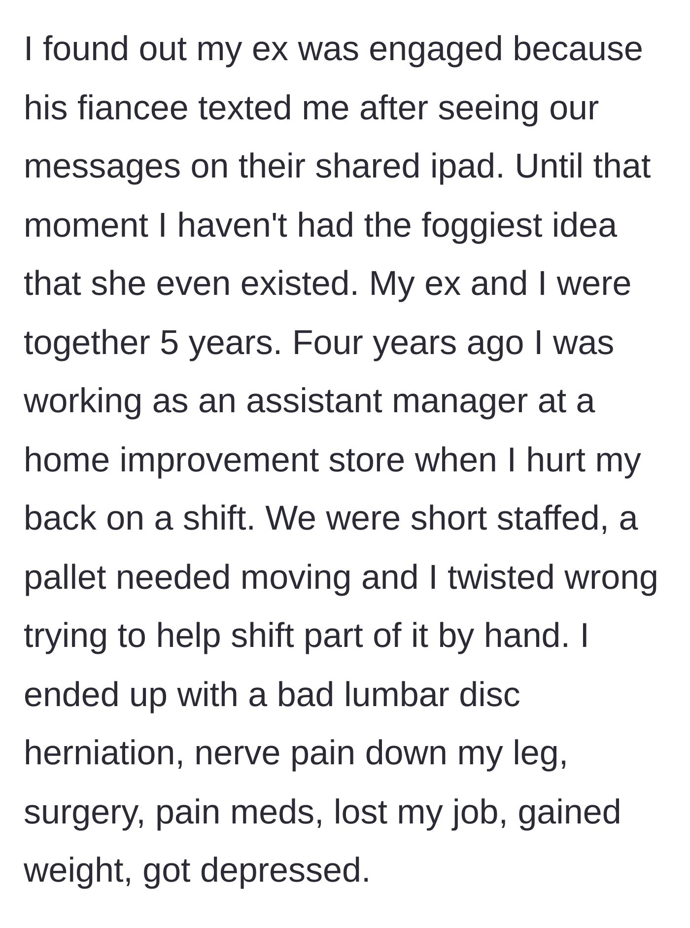 Story part 1 - A woman explains how she suffered a debilitating back injury at work four years ago, losing her health and job, which is how her ex's new fiancée eventually discovered her existence via a shared iPad.