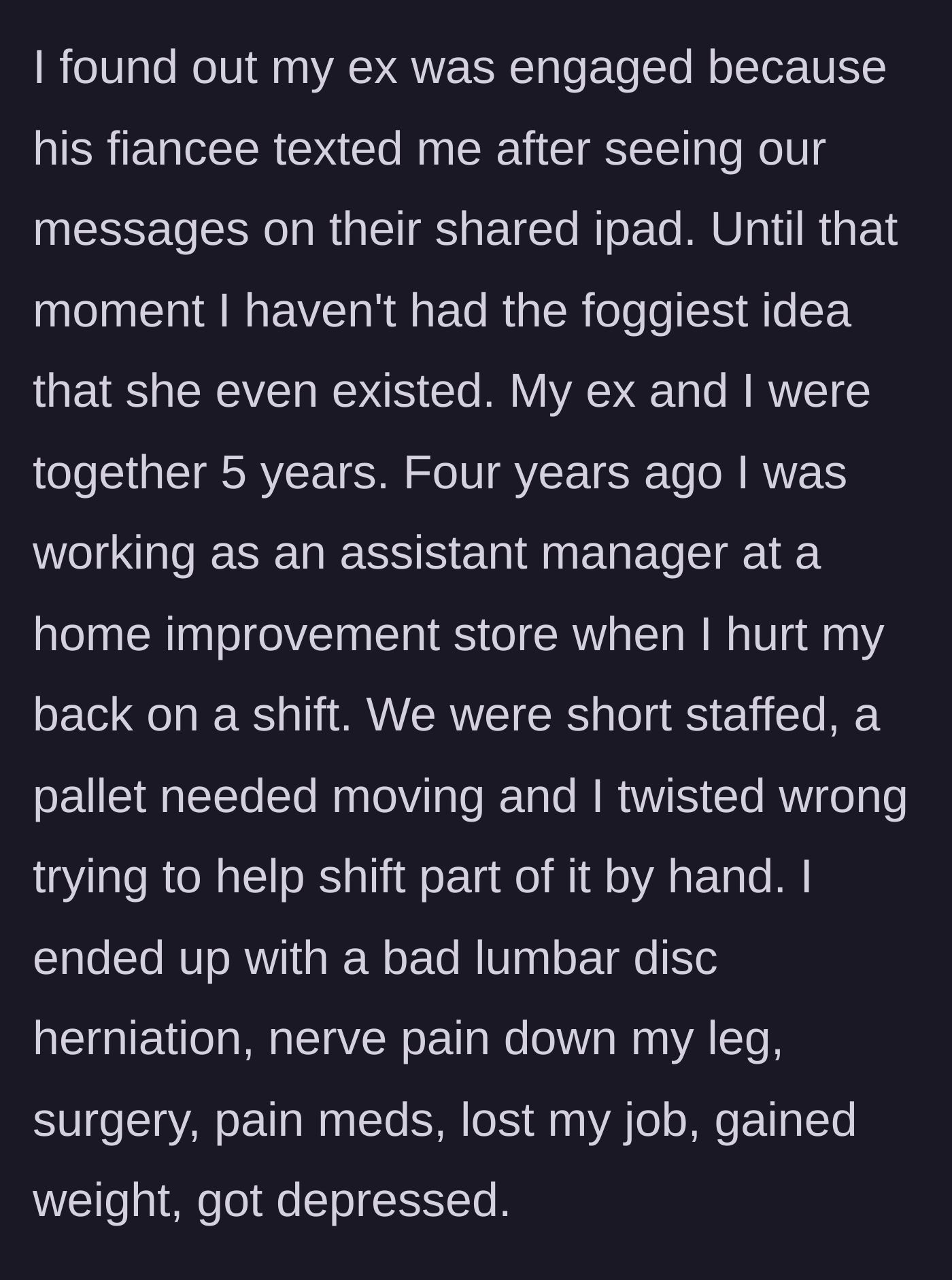 Story part 1 - A woman explains how she suffered a debilitating back injury at work four years ago, losing her health and job, which is how her ex's new fiancée eventually discovered her existence via a shared iPad.