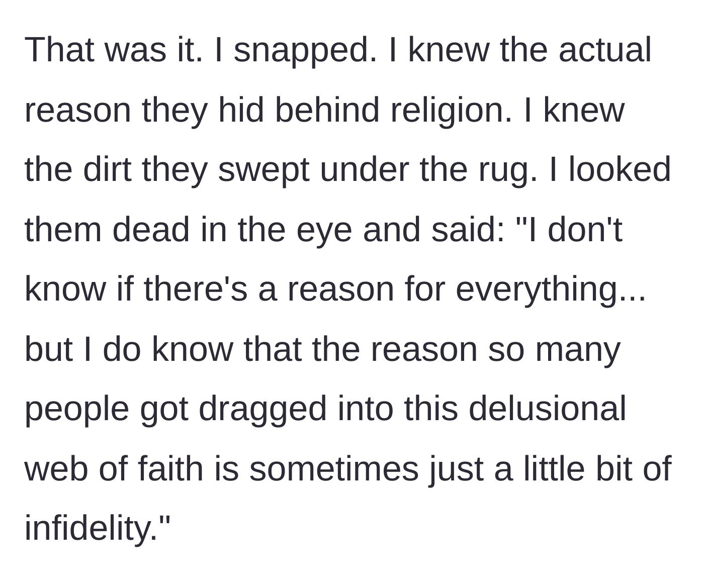 Story part 7 - The main character finally snaps and tells his uncle that the 'reason' they joined the restrictive faith was simply to cover up the aunt's past infidelity.