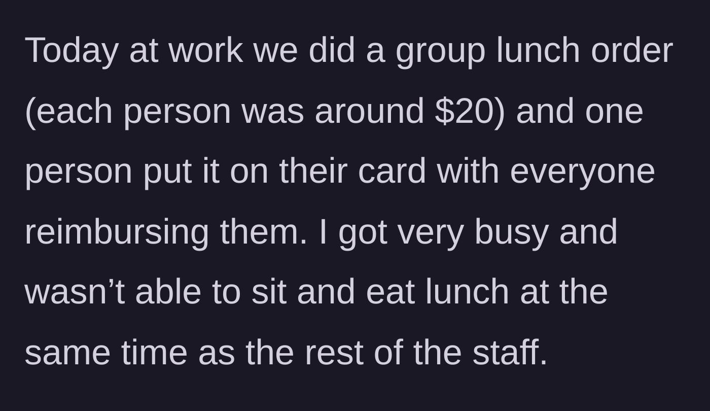 Story part 1 - The main character explains a $20 office group lunch order placed on a single card for later reimbursement, and how they were too busy working to eat with the rest of the staff.