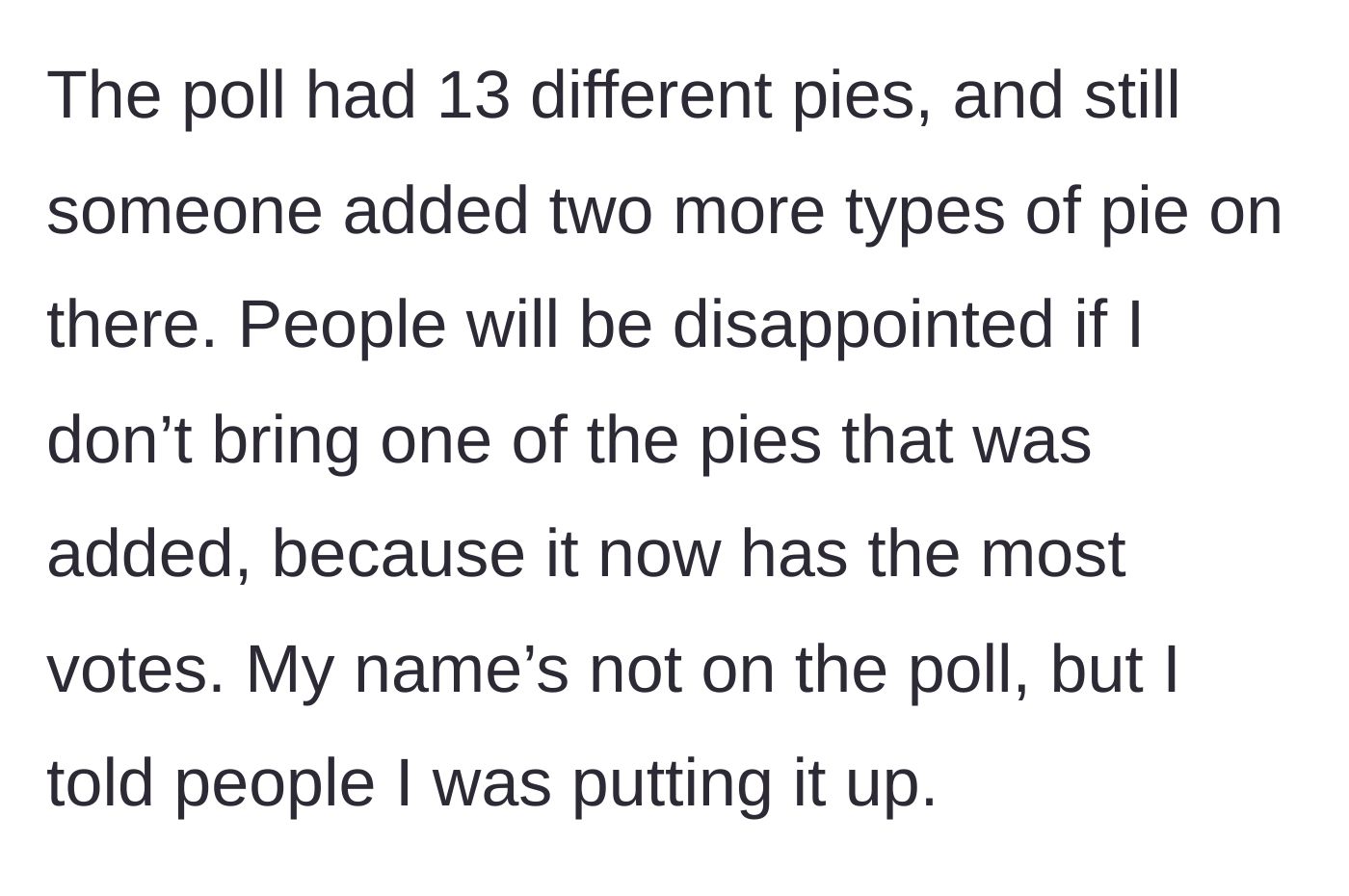 Story part 2 - Despite the poll offering 13 different pie options, someone wrote in two extra flavors, and one of those added flavors won the most votes.