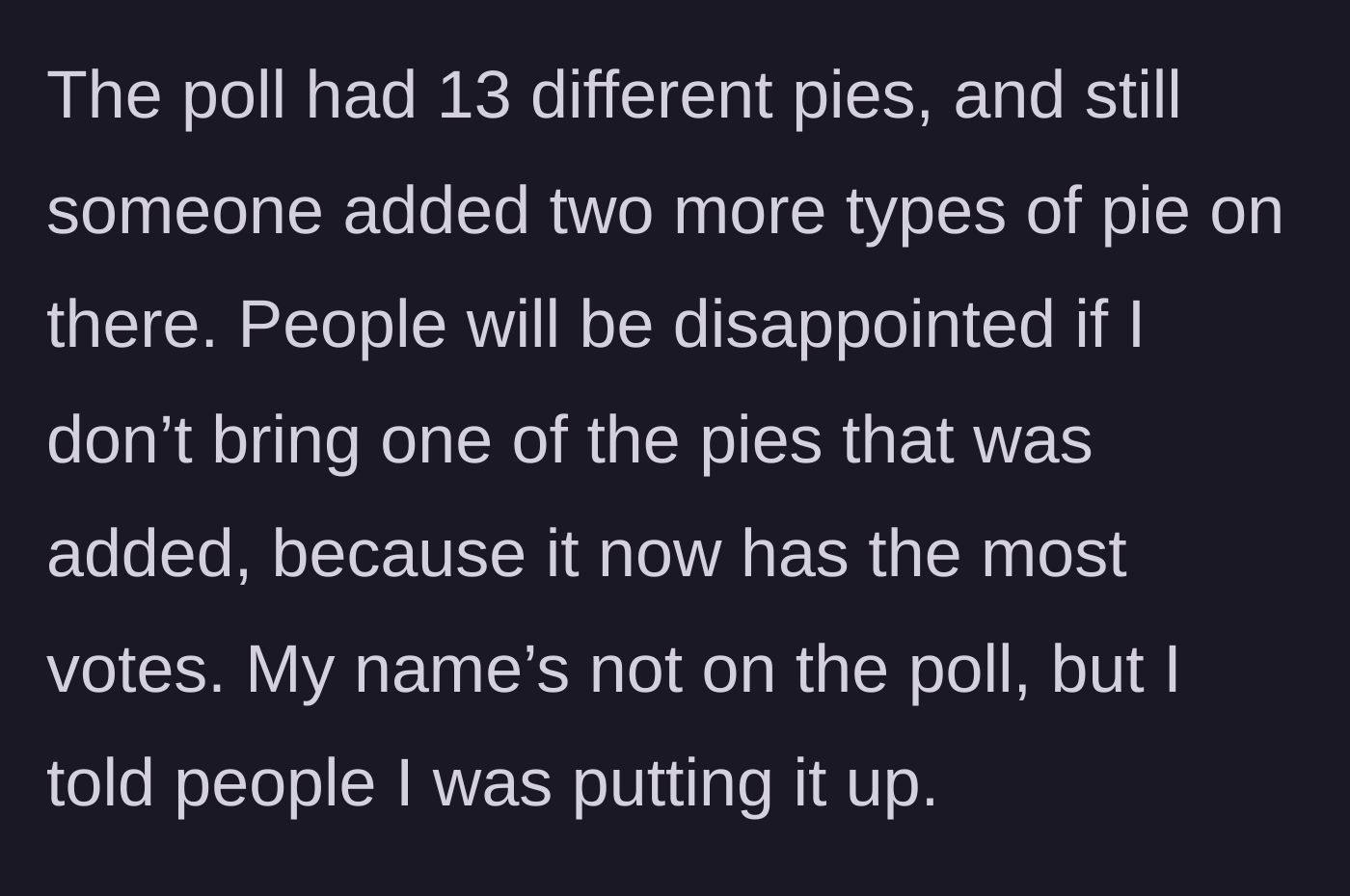 Story part 2 - Despite the poll offering 13 different pie options, someone wrote in two extra flavors, and one of those added flavors won the most votes.