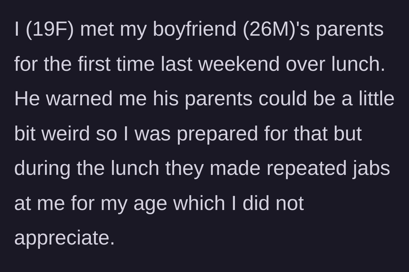 Story part 1 - The 19-year-old girlfriend meets her 26-year-old boyfriend's parents for the first time and endures relentless, patronizing jabs about her age.