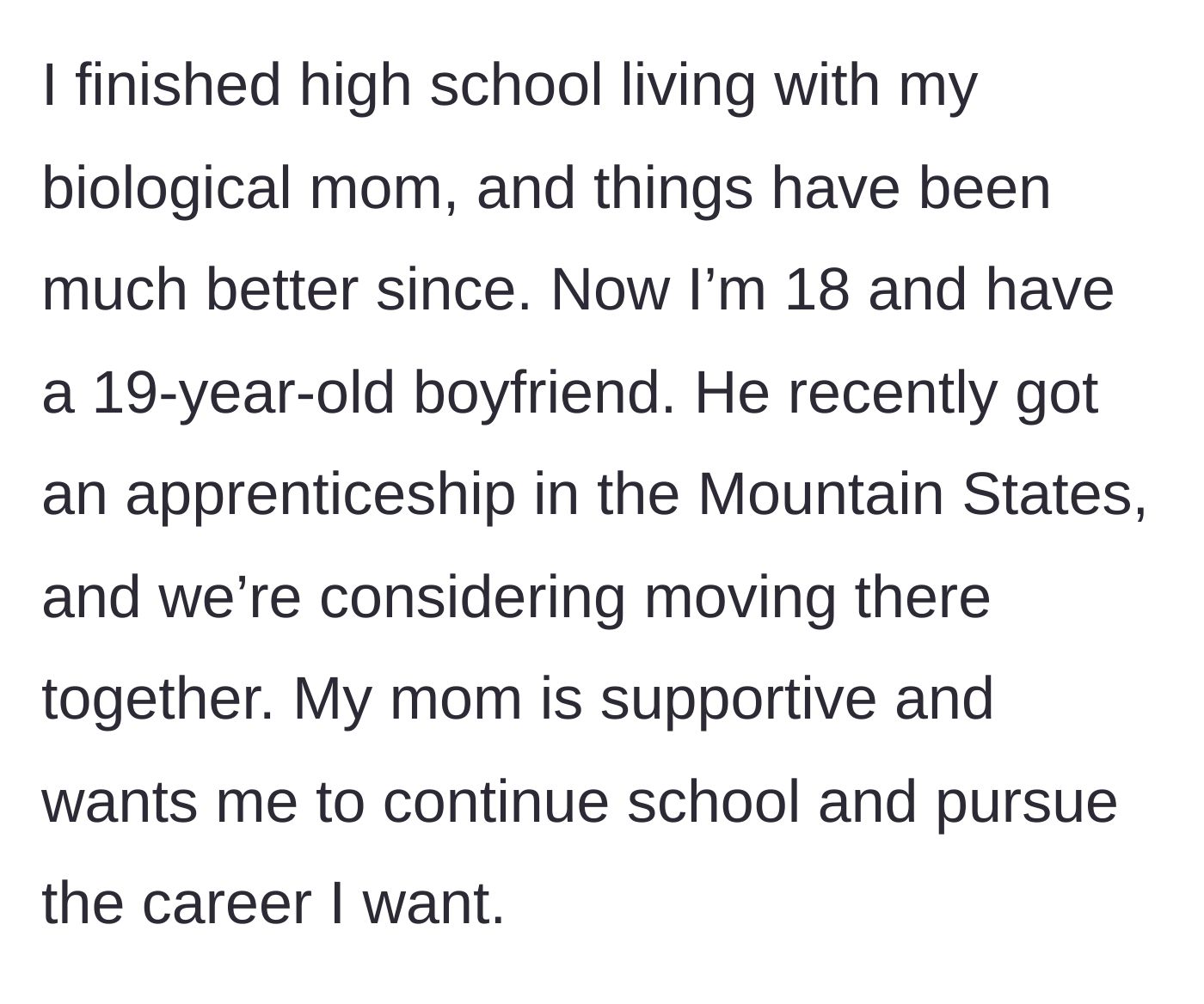 Story part 4 - The main character shares her current positive life situation, including finishing high school, dating her boyfriend, and planning a move to a new state with her biological mother's support.